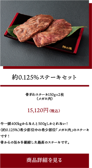 約0.125%ステーキセット:牛一頭400kgからなんと500gしかとれない!(約0.125%)希少部位中の希少部位「メガネ肉」のステーキです!骨からの旨みを凝縮した最高のステーキです。