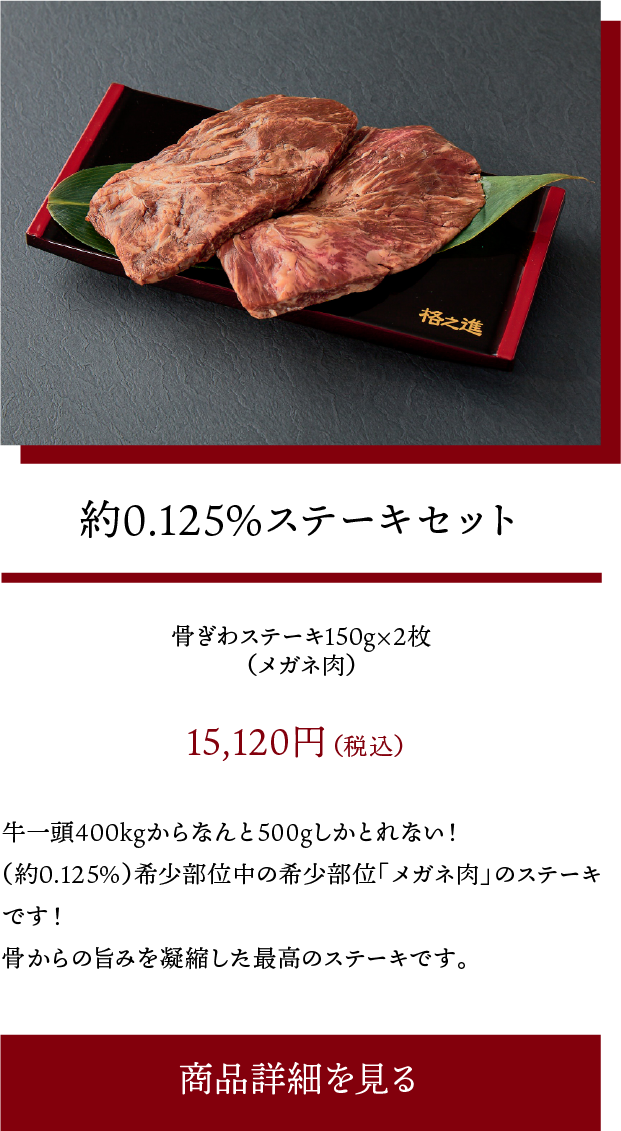 約0.125%ステーキセット:牛一頭400kgからなんと500gしかとれない!(約0.125%)希少部位中の希少部位「メガネ肉」のステーキです!骨からの旨みを凝縮した最高のステーキです。