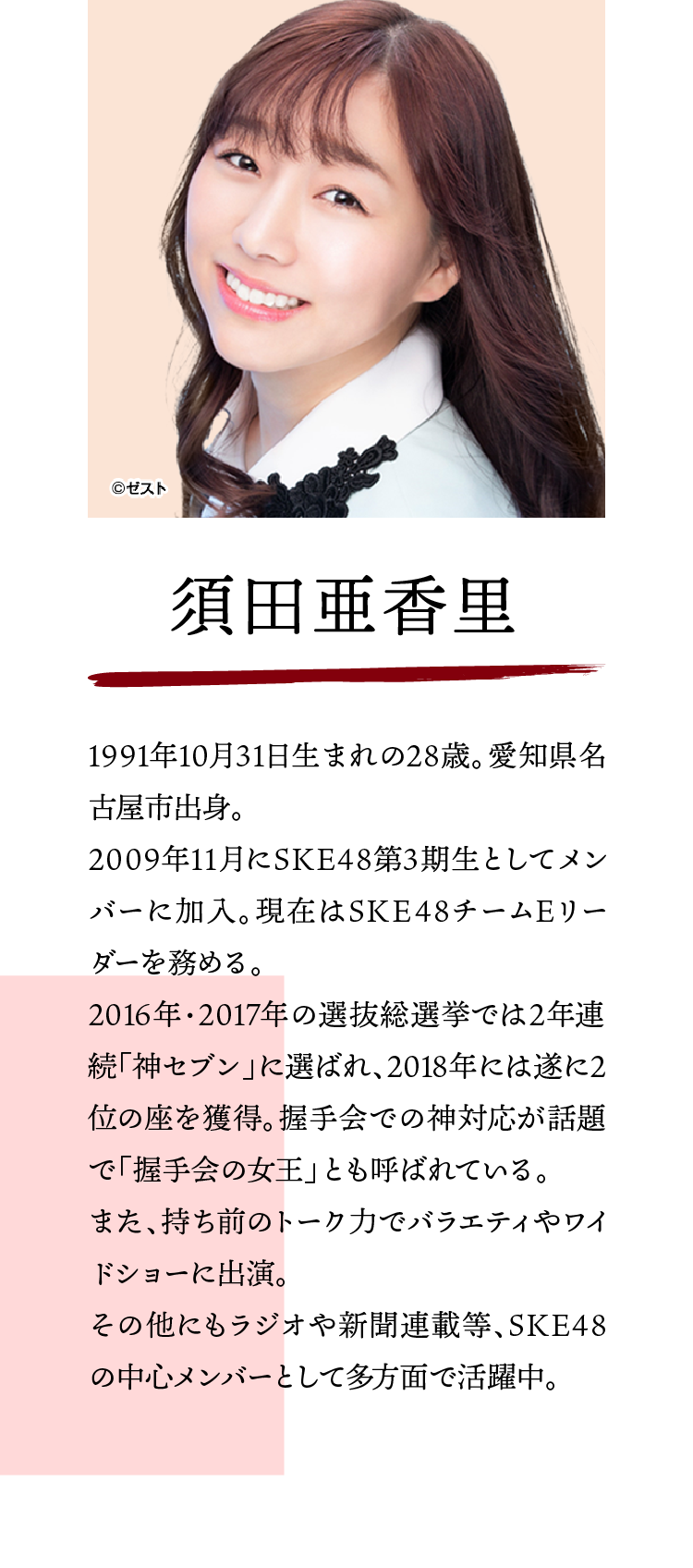 須田亜香里:1991年10月31日生まれの28歳。愛知県名古屋市出身。2009年11月にSKE48第3期生としてメンバーに加入。現在はSKE48チームEリーダーを務める。2016年・2017年の選抜総選挙では2年連続「神セブン」に選ばれ、2018年には遂に2位の座を獲得。握手会での神対応が話題で「握手会の女王」とも呼ばれている。また、持ち前のトーク力でバラエティやワイドショーに出演。その他にもラジオや新聞連載等、SKE48の中心メンバーとして多方面で活躍中。